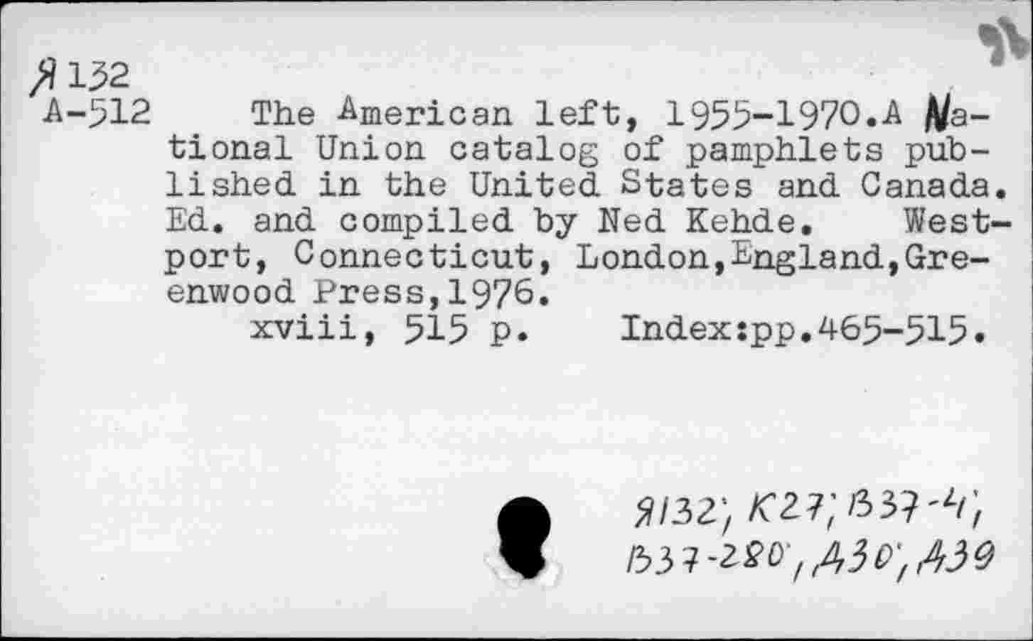 ﻿A-512 The American left, 1955-1970.A /Rational Union catalog of pamphlets published in the United States and Canada Ed. and compiled by Ned Kehde. West' port, Connecticut, London,England,Greenwood Press,1976.
xviii, 515 p. Index:pp.465-515.
/53 ?-220; ,43 o', AW